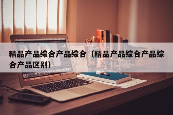 精品产品综合产品综合(精品产品综合产品综合产品区别)