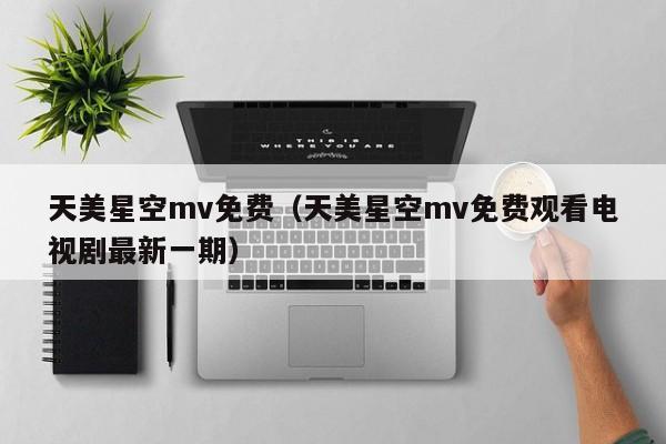 天美星空mv免费(天美星空mv免费观看电视剧最新一期)