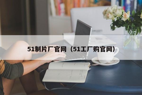 51制片厂官网(51工厂购官网)