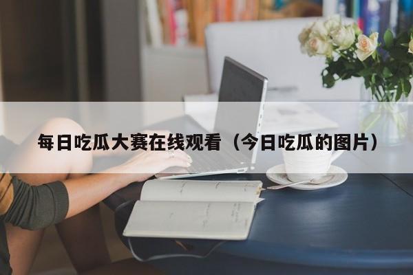 每日吃瓜大赛在线观看(今日吃瓜的图片)