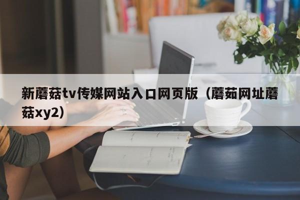 新蘑菇tv传媒网站入口网页版(蘑茹网址蘑菇xy2)