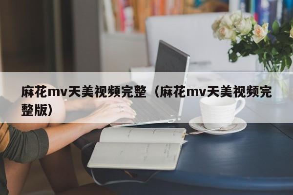 麻花mv天美视频完整(麻花mv天美视频完整版)