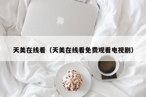 天美在线看(天美在线看免费观看电视剧)