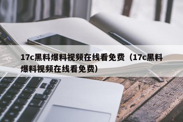 17c黑料爆料视频在线看免费(17c黑料爆料视频在线看免费)