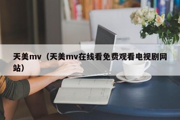 天美mv(天美mv在线看免费观看电视剧网站)