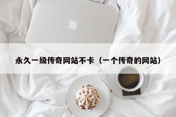 永久一级传奇网站不卡(一个传奇的网站)