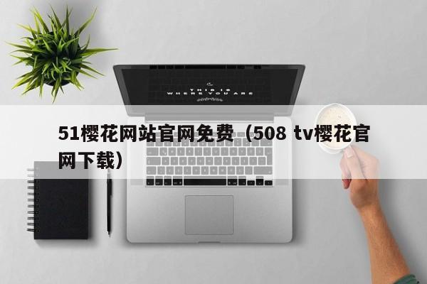 51樱花网站官网免费(508 tv樱花官网下载)