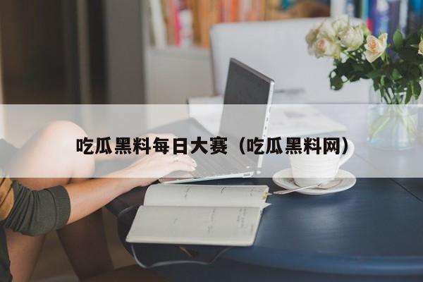 吃瓜黑料每日大赛(吃瓜黑料网)