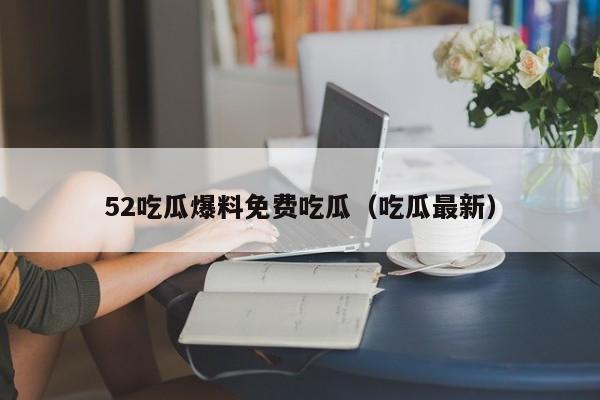 52吃瓜爆料免费吃瓜(吃瓜最新)