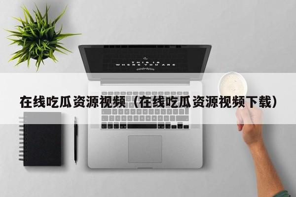在线吃瓜资源视频(在线吃瓜资源视频下载)