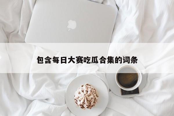 包含每日大赛吃瓜合集的词条